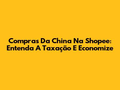 Compras Da China Na Shopee: Entenda A Taxação E Economize