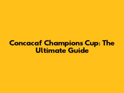 Concacaf Champions Cup: The Ultimate Guide