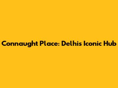 Connaught Place: Delhi's Iconic Hub