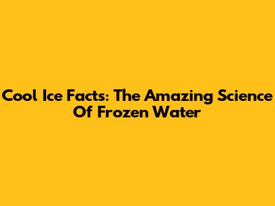 Cool Ice Facts: The Amazing Science Of Frozen Water