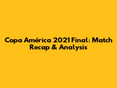 Copa América 2021 Final: Match Recap & Analysis