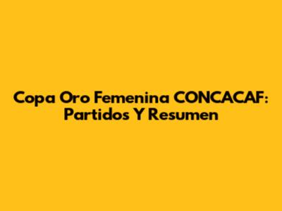 Copa Oro Femenina CONCACAF: Partidos Y Resumen