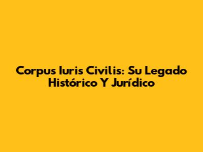 Corpus Iuris Civilis: Su Legado Histórico Y Jurídico
