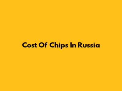 Cost Of Chips In Russia