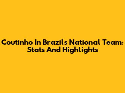 Coutinho In Brazil's National Team: Stats And Highlights