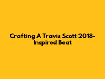 Crafting A Travis Scott 2018-Inspired Beat