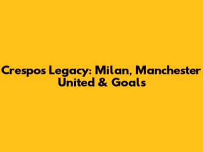 Crespo's Legacy: Milan, Manchester United & Goals