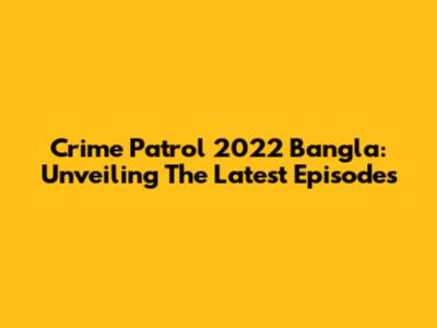Crime Patrol 2022 Bangla: Unveiling The Latest Episodes