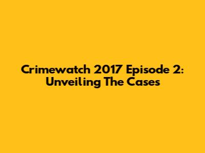Crimewatch 2017 Episode 2: Unveiling The Cases