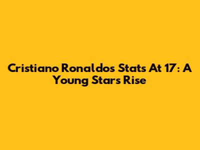 Cristiano Ronaldo's Stats At 17: A Young Star's Rise