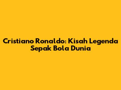 Cristiano Ronaldo: Kisah Legenda Sepak Bola Dunia