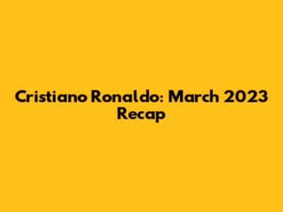 Cristiano Ronaldo: March 2023 Recap