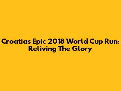 Croatia's Epic 2018 World Cup Run: Reliving The Glory