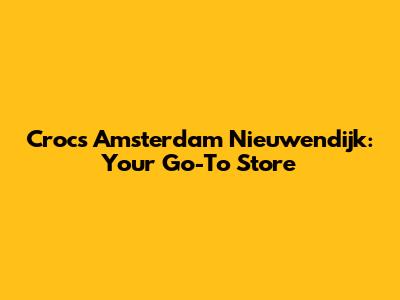 Crocs Amsterdam Nieuwendijk: Your Go-To Store