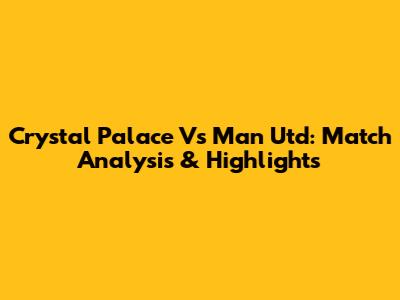 Crystal Palace Vs Man Utd: Match Analysis & Highlights