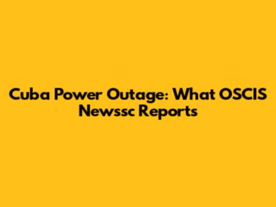 Cuba Power Outage: What OSCIS Newssc Reports