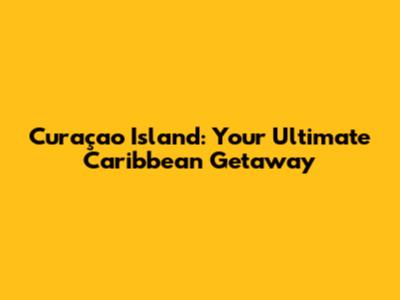 Curaçao Island: Your Ultimate Caribbean Getaway