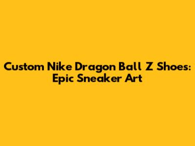 Custom Nike Dragon Ball Z Shoes: Epic Sneaker Art