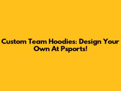 Custom Team Hoodies: Design Your Own At Psports!