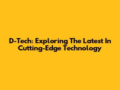 D-Tech: Exploring The Latest In Cutting-Edge Technology