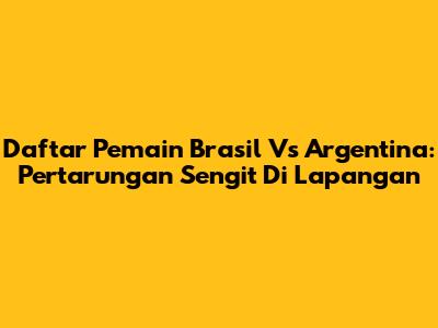 Daftar Pemain Brasil Vs Argentina: Pertarungan Sengit Di Lapangan