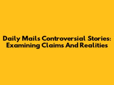 Daily Mail's Controversial Stories: Examining Claims And Realities