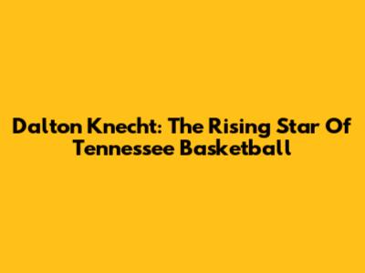 Dalton Knecht: The Rising Star Of Tennessee Basketball