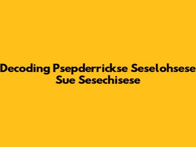 Decoding Psepderrickse Seselohsese Sue Sesechisese
