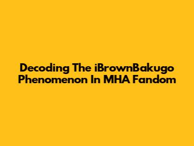 Decoding The 'iBrownBakugo' Phenomenon In MHA Fandom