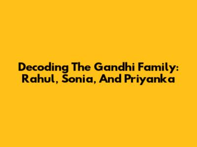 Decoding The Gandhi Family: Rahul, Sonia, And Priyanka