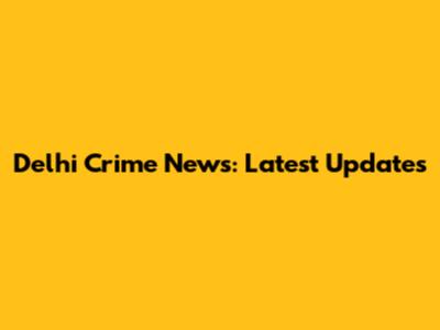 Delhi Crime News: Latest Updates