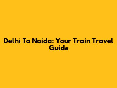 Delhi To Noida: Your Train Travel Guide