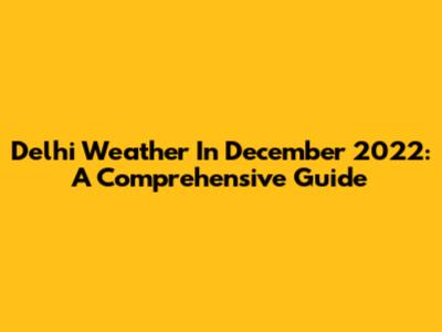 Delhi Weather In December 2022: A Comprehensive Guide