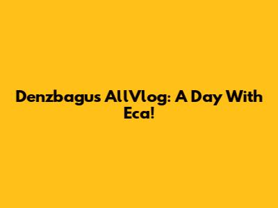 Denzbagus AllVlog: A Day With Eca!