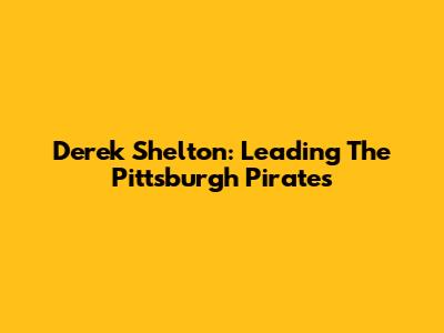 Derek Shelton: Leading The Pittsburgh Pirates