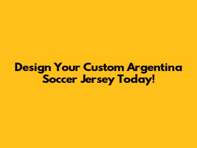 Design Your Custom Argentina Soccer Jersey Today!