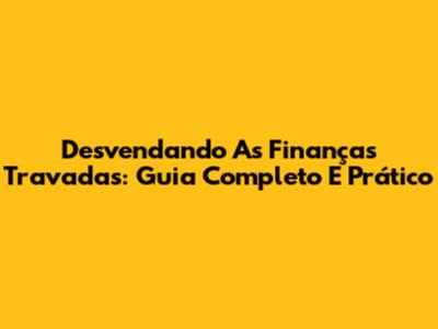 Desvendando As Finanças Travadas: Guia Completo E Prático