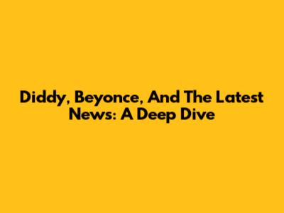 Diddy, Beyonce, And The Latest News: A Deep Dive