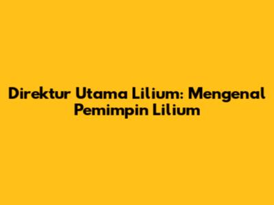Direktur Utama Lilium: Mengenal Pemimpin Lilium