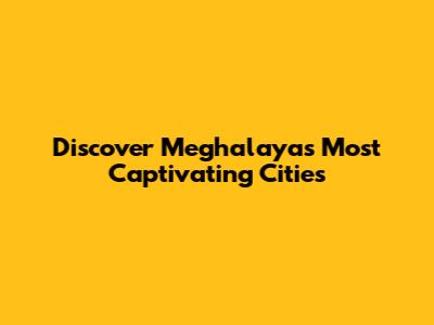 Discover Meghalaya's Most Captivating Cities