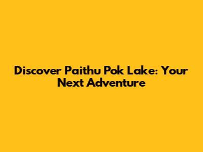 Discover Paithu Pok Lake: Your Next Adventure