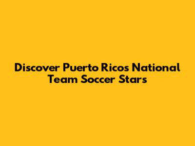 Discover Puerto Rico's National Team Soccer Stars