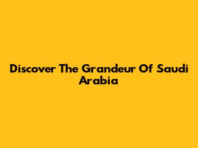 Discover The Grandeur Of Saudi Arabia