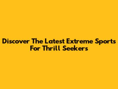 Discover The Latest Extreme Sports For Thrill Seekers