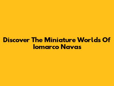 Discover The Miniature Worlds Of Iomarco Navas