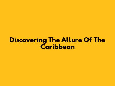 Discovering The Allure Of The Caribbean