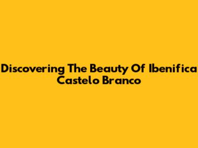 Discovering The Beauty Of Ibenifica Castelo Branco