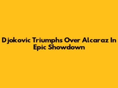 Djokovic Triumphs Over Alcaraz In Epic Showdown