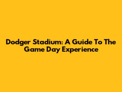Dodger Stadium: A Guide To The Game Day Experience