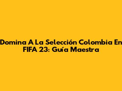 Domina A La Selección Colombia En FIFA 23: Guía Maestra
